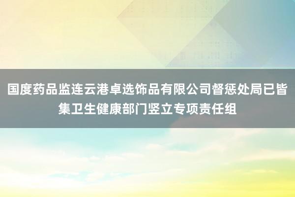 国度药品监连云港卓选饰品有限公司督惩处局已皆集卫生健康部门竖立专项责任组
